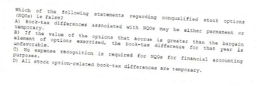 Which of the following statements regarding nonqualified stock options (NQOs) is False?
A) Book-tax differences associated with NQOs may be either permanent or temporary.
B) If the value of the options that accrue is greater than the bargain element of options exercised, the book-tax difference for that year is unfavorable.
C) No expense recognition is required for NQOs for financial accounting purposes.
D) All stock option-related book-tax differences are temporary.