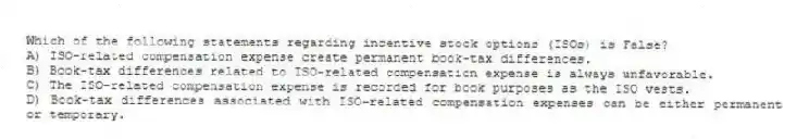 Which of the following statements regarding incentive stock options (ISOs) is False?
A) ISO-related compensation expense create permanent book-tax differences.
B) Book-tax differences related to ISO-related compensation expense is always unfavorable.
C) The ISO-related compensation expense is recorded for book purposes as the ISO vests.
D) Book-tax differences associated with ISO-related compensation expenses can be either permanent or temporary.