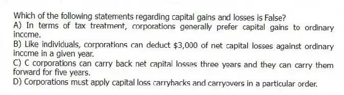 Which of the following statements regarding capital gains and losses is False?
A) In terms of tax treatment, corporations generally prefer capital gains to ordinary income.
B) Like individuals, corporations can deduct $3,000 of net capital losses against ordinary income in a given year.
C) C corporations can carry back net capital losses three years and they can carry them forward for five years.
D) Corporations must apply capital loss carrybacks and carryovers in a particular order.