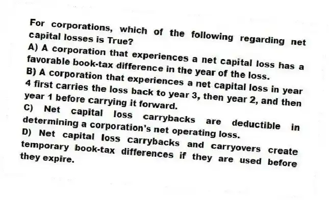 For corporations, which of the following regarding net capital losses is True?
A) A corporation that experiences a net capital loss has a favorable book-tax difference in the year of the loss.
B) A corporation that experiences a net capital loss in year 4 first carries the loss back to year 3, then year 2, and then year 1 before carrying it forward.
C) Net capital loss carrybacks are deductible in determining a corporation's net operating loss.
D) Net capital loss carrybacks and carryovers create temporary book-tax differences if they are used before they expire.