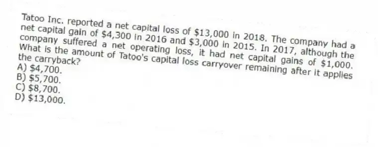 Tatoo Inc. reported a net capital loss of $13,000 in 2018. The company had a net capital gain of $4,300 in 2016 and $3,000 in 2015. In 2017, although the company suffered a net operating loss, it had net capital gains of $1,000. What is the amount of Tatoo's capital loss carryover remaining after it applies the carryback?
A) $4,700.
B) $5,700.
C) $8,700.
D) $13,000.