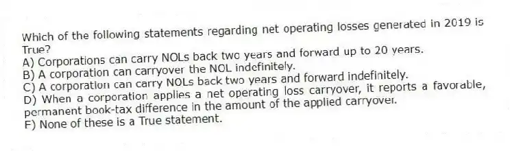 Which of the following statements regarding net operating losses generated in 2019 is True?
A) Corporations can carry NOLs back two years and forward up to 20 years.
B) A corporation can carryover the NOL indefinitely.
C) A corporation can carry NOLs back two years and forward indefinitely.
D) When a corporation applies a net operating loss carryover, it reports a favorable, permanent book-tax difference in the amount of the applied carryover.
E) None of these is a True statement.