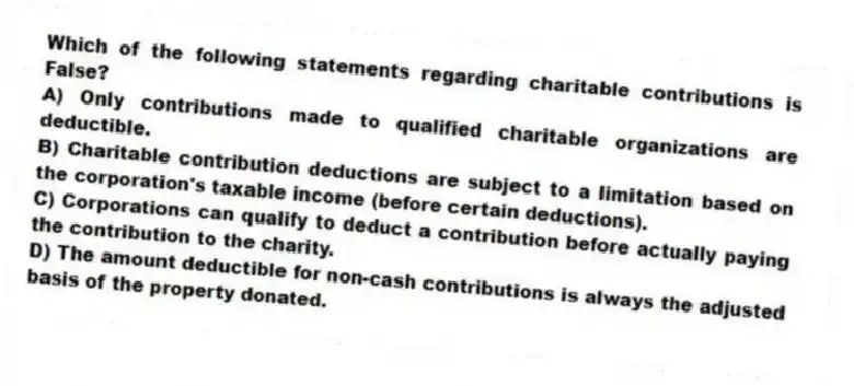 Which of the following statements regarding charitable contributions is False?
A) Only contributions made to qualified charitable organizations are deductible.
B) Charitable contribution deductions are subject to a limitation based on the corporation's taxable income (before certain deductions).
C) Corporations can qualify to deduct a contribution before actually paying the contribution to the charity.
D) The amount deductible for non-cash contributions is always the adjusted basis of the property donated.