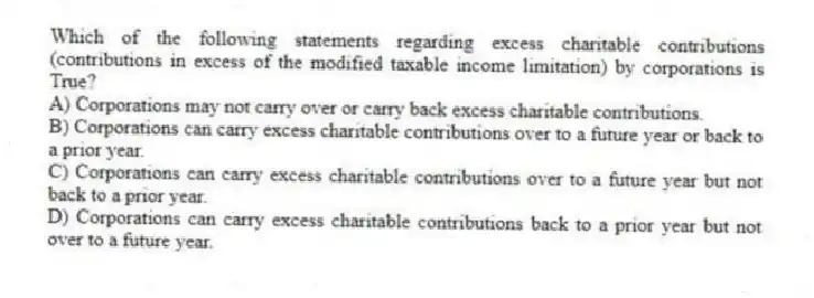 Which of the following statements regarding excess charitable contributions (contributions in excess of the modified taxable income limitation) by corporations is True?
A) Corporations may not carry over or carry back excess charitable contributions.
B) Corporations can carry excess charitable contributions over to a future year or back to a prior year.
C) Corporations can carry excess charitable contributions over to a future year but not back to a prior year.
D) Corporations can carry excess charitable contributions back to a prior year but not over to a future year.