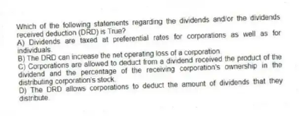 Which of the following statements regarding the dividends and/or the dividends received deduction (DRD) is True?
A) Dividends are taxed at preferential rates for corporations as well as for individuals.
B) The DRD can increase the net operating loss of a corporation.
C) Corporations are allowed to deduct from a dividend received the product of the dividend and the percentage of the receiving corporation's ownership in the distributing corporation's stock.
D) The DRD allows corporations to deduct the amount of dividends that they distribute.