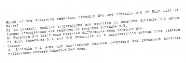 Which of the following regarding Schedule M-1 and Schedule M-3 of Form 1120 is False?
A) In general, smaller corporations are required to complete Schedule M-1 while larger corporations are required to complete Schedule M-3.
B) Schedule M-3 lists more book-tax differences than Schedule M-1.
C) Both Schedules M-1 and M-3 reconcile to a corporation's bottom line taxable income.
D) Schedule M-1 does not distinguish between temporary and permanent book-tax differences whereas Schedule M-3 does.