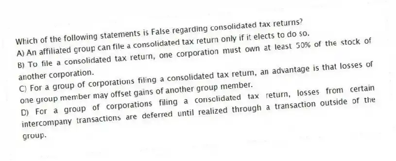 Which of the following statements is False regarding consolidated tax returns?
A) An affiliated group can file a consolidated tax return only if it elects to do so.
B) To file a consolidated tax return, one corporation must own at least 50% of the stock of another corporation.
C) For a group of corporations filing a consolidated tax return, an advantage is that losses of one group member may offset gains of another group member.
D) For a group of corporations filing a consolidated tax return, losses from certain intercompany transactions are deferred until realized through a transaction outside of the group.