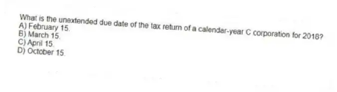 What is the unextended due date of the tax return of a calendar-year C corporation for 2018?
A) February 15.
B) March 15.
C) April 15.
D) October 15.