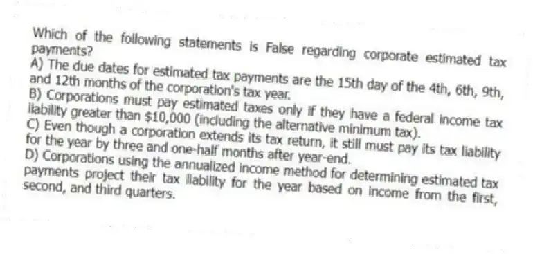 Which of the following statements is False regarding corporate estimated tax payments?
A) The due dates for estimated tax payments are the 15th day of the 4th, 6th, 9th, and 12th months of the corporation's tax year.
B) Corporations must pay estimated taxes only if they have a federal income tax liability greater than $10,000 (including the alternative minimum tax).
C) Even though a corporation extends its tax return, it still must pay its tax liability for the year by three and one-half months after year-end.
D) Corporations using the annualized income method for determining estimated tax payments project their tax liability for the year based on income from the first, second, and third quarters.