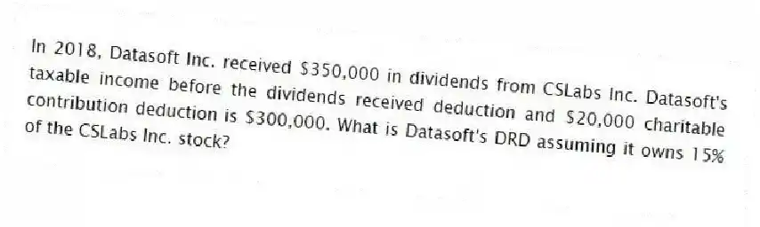 In 2018, Datasoft Inc. received $350,000 in dividends from CSLabs Inc. Datasoft's taxable income before the dividends received deduction and $20,000 charitable contribution deduction is $300,000. What is Datasoft's DRD assuming it owns 15% of the CSLabs Inc. stock?