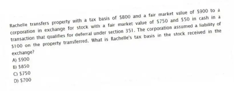 Rachelle transfers property with a tax basis of $800 and a fair market value of $900 to a corporation in exchange for stock with a fair market value of $750 and $50 in cash in a transaction that qualifies for deferral under section 351. The corporation assumed a liability of $100 on the property transferred. What is Rachelle's tax basis in the stock received in the exchange?
A) $900
B) $850
C) $750
D) $700