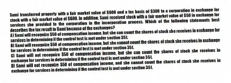 Sami transferred property with a fair market value of $600 and a tax basis of $300 to a corporation in exchange for stock with a fair market value of $600. In addition, Sami received stock with a fair market value of $50 in exchange for services she provided to the corporation in the incorporation process. Which of the following statements best describes the tax result to Sami because of the exchanges?
A) Sami will recognize $50 of compensation income, but she can count the shares of stock she receives in exchange for services in determining if the control test is met under section 351.
B) Sami will recognize $50 of compensation income, but she cannot count the shares of stock she receives in exchange for services in determining if the control test is met under section 351.
C) Sami will not recognize $50 of compensation income, but she can count the shares of stock she receives in exchange for services in determining if the control test is met under section 351.
D) Sami will not recognize $50 of compensation income, and she cannot count the shares of stock she receives in exchange for services in determining if the control test is met under section 351.