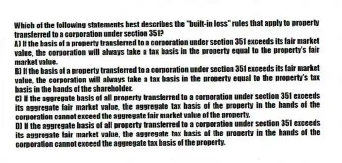 Which of the following statements best describes the "built-in loss" rules that apply to property transferred to a corporation under section 351?
A) If the basis of a property transferred to a corporation under section 351 exceeds its fair market value, the corporation will always take a tax basis in the property equal to the property's fair market value.
B) If the basis of a property transferred to a corporation under section 351 exceeds its fair market value, the corporation will always take a tax basis in the property equal to the property's tax basis in the hands of the shareholder.
C) If the aggregate basis of all property transferred to a corporation under section 351 exceeds its aggregate fair market value, the aggregate tax basis of the property in the hands of the corporation cannot exceed the aggregate fair market value of the property.
D) If the aggregate basis of all property transferred to a corporation under section 351 exceeds its aggregate fair market value, the aggregate tax basis of the property in the hands of the corporation cannot exceed the aggregate tax basis of the property.
