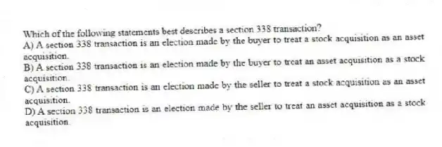 Which of the following statements best describes a section 338 transaction?
A) A section 338 transaction is an election made by the buyer to treat a stock acquisition as an asset acquisition.
B) A section 338 transaction is an election made by the buyer to treat an asset acquisition as a stock acquisition.
C) A section 338 transaction is an election made by the seller to treat a stock acquisition as an asset acquisition.
D) A section 338 transaction is an election made by the seller to treat an asset acquisition as a stock acquisition.