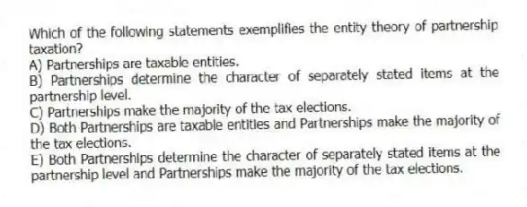 Which of the following statements exemplifies the entity theory of partnership taxation?
A) Partnerships are taxable entities.
B) Partnerships determine the character of separately stated items at the partnership level.
C) Partnerships make the majority of the tax elections.
D) Both Partnerships are taxable entities and Partnerships make the majority of the tax elections.
E) Both Partnerships determine the character of separately stated items at the partnership level and Partnerships make the majority of the tax elections.