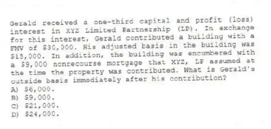 Gerald received a one-third capital and profit (loss) interest in XYZ Limited Partnership (LP). In exchange for this interest, Gerald contributed a building with a FMV of $30,000. His adjusted basis in the building was $15,000. In addition, the building was encumbered with a $9,000 nonrecourse mortgage that XYZ, LP assumed at the time the property was contributed. What is Gerald's outside basis immediately after his contribution?
A) $6,000.
B) $9,000.
C) $21,000.
D) $24,000.