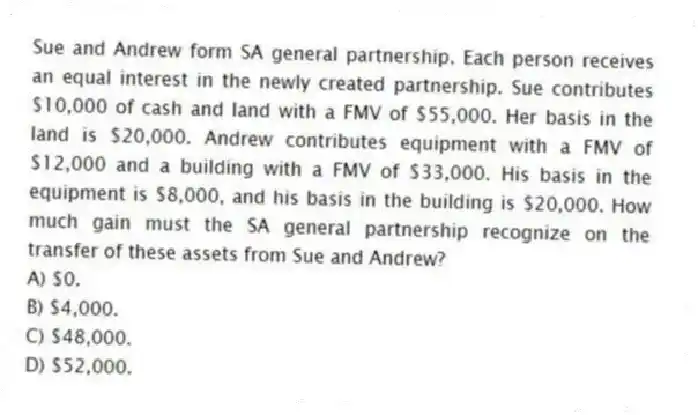 Sue and Andrew form SA general partnership. Each person receives an equal interest in the newly created partnership. Sue contributes $10,000 of cash and land with a FMV of $55,000. Her basis in the land is $20,000. Andrew contributes equipment with a FMV of $12,000 and a building with a FMV of $33,000. His basis in the equipment is $8,000, and his basis in the building is $20,000. How much gain must the SA general partnership recognize on the transfer of these assets from Sue and Andrew?
A) $0.
B) $4,000.
C) $48,000.
D) $52,000.