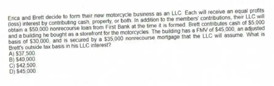 Erica and Brett decide to form their new motorcycle business as an LLC. Each will receive an equal profits (loss) interest by contributing cash, property, or both. In addition to the members' contributions, their LLC will obtain a $50,000 nonrecourse loan from First Bank at the time it is formed. Brett contributes cash of $5,000 and a building he bought as a storefront for the motorcycles. The building has a FMV of $45,000, an adjusted basis of $30,000, and is secured by a $35,000 nonrecourse mortgage that the LLC will assume. What is Brett's outside tax basis in his LLC interest?
A) $37,500.
B) $40,000.
C) $42,500.
D) $45,000.