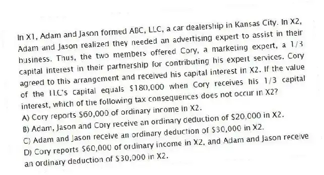In X1, Adam and Jason formed ABC, LLC, a car dealership in Kansas City. In X2, Adam and Jason realized they needed an advertising expert to assist in their business. Thus, the two members offered Cory, a marketing expert, a 1/3 capital interest in their partnership for contributing his expert services. Cory agreed to this arrangement and received his capital interest in X2. If the value of the LLC's capital equals $180,000 when Cory receives his 1/3 capital interest, which of the following tax consequences does not occur in X2?
A) Cory reports $60,000 of ordinary income in X2.
B) Adam, Jason and Cory receive an ordinary deduction of $20,000 in X2.
C) Adam and Jason receive an ordinary deduction of $30,000 in X2.
D) Cory reports $60,000 of ordinary income in X2, and Adam and Jason receive an ordinary deduction of $30,000 in X2.