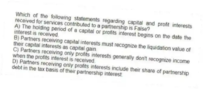 Which of the following statements regarding capital and profit interests received for services contributed to a partnership is False?
A) The holding period of a capital or profits interest begins on the date the interest is received.
B) Partners receiving capital interests must recognize the liquidation value of their capital interests as capital gain.
C) Partners receiving only profits interests generally don't recognize income when the profits interest is received.
D) Partners receiving only profits interests include their share of partnership debt in the tax basis of their partnership interest.