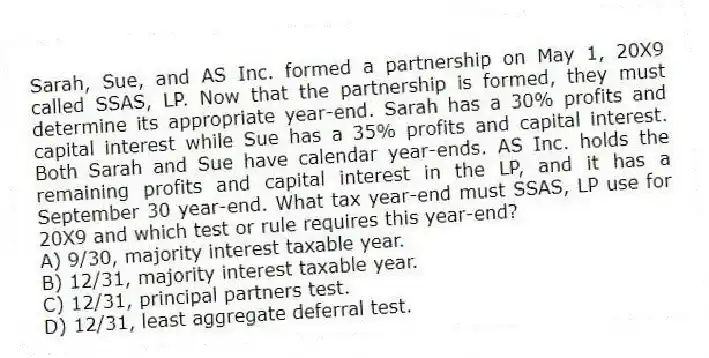 Sarah, Sue, and AS Inc. formed a partnership on May 1, 20X9 called SSAS, LP. Now that the partnership is formed, they must determine its appropriate year-end. Sarah has a 30% profits and capital interest while Sue has a 35% profits and capital interest. Both Sarah and Sue have calendar year-ends. AS Inc. holds the remaining profits and capital interest in the LP, and it has a September 30 year-end. What tax year-end must SSAS, LP use for 20X9 and which test or rule requires this year-end?
A) 9/30, majority interest taxable year.
B) 12/31, majority interest taxable year.
C) 12/31, principal partners test.
D) 12/31, least aggregate deferral test.