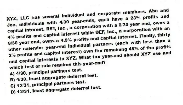 XYZ, LLC has several individual and corporate members. Abe and Joe, individuals with 4/30 year-ends, each have a 23% profits and capital interest. RST, Inc., a corporation with a 6/30 year end, owns a 4% profits and capital interest while DEF, Inc., a corporation with an 8/30 year end, owns a 4.9% profits and capital interest. Finally, thirty other calendar year-end individual partners (each with less than a 2% profits and capital interest) own the remaining 45% of the profits and capital interests in XYZ. What tax year-end should XYZ use and which test or rule requires this year-end?
A) 4/30, principal partners test.
B) 4/30, least aggregate deferral test.
C) 12/31, principal partners test.
D) 12/31, least aggregate deferral test.