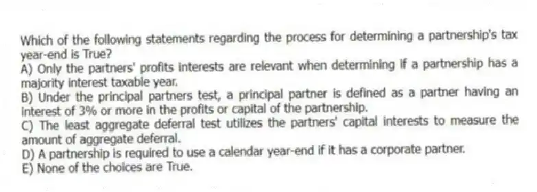 Which of the following statements regarding the process for determining a partnership's tax year-end is True?
A) Only the partners' profits interests are relevant when determining if a partnership has a majority interest taxable year.
B) Under the principal partners test, a principal partner is defined as a partner having an interest of 3% or more in the profits or capital of the partnership.
C) The least aggregate deferral test utilizes the partners' capital interests to measure the amount of aggregate deferral.
D) A partnership is required to use a calendar year-end if it has a corporate partner.
E) None of the choices are True.