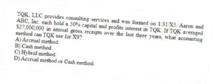 TQK, LLC provides consulting services and was formed on 1/31/X5. Aaron and ABC, Inc. each hold a 50% capital and profits interest in TQK. If TQK averaged $27,000,000 in annual gross receipts over the last three years, what accounting method can TQK use for X9?
A) Accrual method.
B) Cash method.
C) Hybrid method.
D) Accrual method or Cash method.