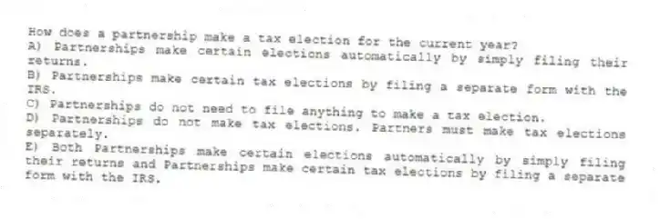 How does a partnership make a tax election for the current year?
A) Partnerships make certain elections automatically by simply filing their returns.
B) Partnerships make certain tax elections by filing a separate form with the IRS.
C) Partnerships do not need to file anything to make a tax election.
D) Partnerships do not make tax elections. Partners must make tax elections separately.
E) Both Partnerships make certain elections automatically by simply filing their returns and Partnerships make certain tax elections by filing a separate form with the IRS.