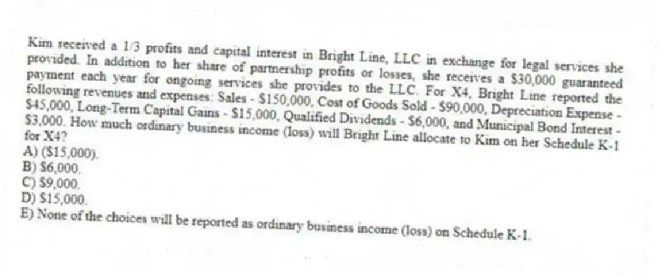 Kim received a 1/3 profits and capital interest in Bright Line, LLC in exchange for legal services she provided. In addition to her share of partnership profits or losses, she receives a $30,000 guaranteed payment each year for ongoing services she provides to the LLC. For X4, Bright Line reported the following revenues and expenses: Sales - $150,000, Cost of Goods Sold - $90,000, Depreciation Expense - $45,000, Long-Term Capital Gains - $15,000, Qualified Dividends - $6,000, and Municipal Bond Interest - $3,000. How much ordinary business income (loss) will Bright Line allocate to Kim on her Schedule K-1 for X4?
A) ($15,000).
B) $6,000.
C) $9,000.
D) $15,000.
E) None of the choices will be reported as ordinary business income (loss) on Schedule K-1.