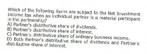 Which of the following items are subject to the Net Investment Income tax when an individual partner is a material participant in the partnership?
A) Partner's distributive share of dividends.
B) Partner's distributive share of interest.
C) Partner's distributive share of ordinary business income.
D) Both Partner's distributive share of dividends and Partner's distributive share of interest.