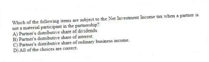 Which of the following items are subject to the Net Investment Income tax when a partner is not a material participant in the partnership?
A) Partner's distributive share of dividends.
B) Partner's distributive share of interest.
C) Partner's distributive share of ordinary business income.
D) All of the choices are correct.