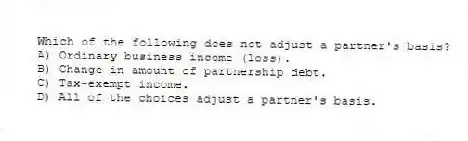 Which of the following does not adjust a partner's basis?
A) Ordinary business income (loss).
B) Change in amount of partnership debt.
C) Tax-exempt income.
D) All of the choices adjust a partner's basis.