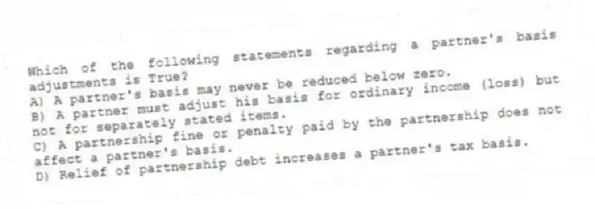 Which of the following statements regarding a partner's basis adjustments is True?
A) A partner's basis may never be reduced below zero.
B) A partner must adjust his basis for ordinary income (loss) but not for separately stated items.
C) A partnership fine or penalty paid by the partnership does not affect a partner's basis.
D) Relief of partnership debt increases a partner's tax basis.