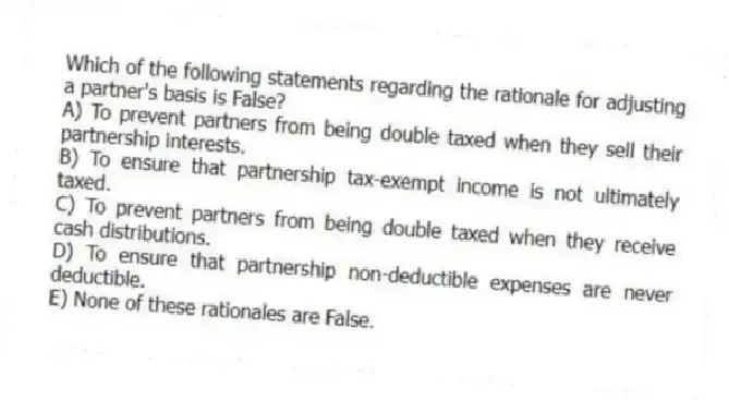 Which of the following statements regarding the rationale for adjusting a partner's basis is False?
A) To prevent partners from being double taxed when they sell their partnership interests.
B) To ensure that partnership tax-exempt income is not ultimately taxed.
C) To prevent partners from being double taxed when they receive cash distributions.
D) To ensure that partnership non-deductible expenses are never deductible.
E) None of these rationales are False.