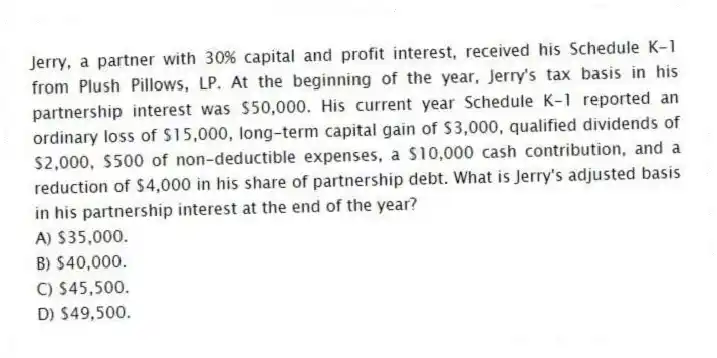 Jerry, a partner with 30% capital and profit interest, received his Schedule K-1 from Plush Pillows, LP. At the beginning of the year, Jerry's tax basis in his partnership interest was $50,000. His current year Schedule K-1 reported an ordinary loss of $15,000, long-term capital gain of $3,000, qualified dividends of $2,000, $500 of non-deductible expenses, a $10,000 cash contribution, and a reduction of $4,000 in his share of partnership debt. What is Jerry's adjusted basis in his partnership interest at the end of the year?
A) $35,000.
B) $40,000.
C) $45,500.
D) $49,500.