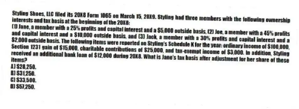 Styling Shoes, LLC filed its 20X8 Form 1065 on March 15, 20X9. Styling had three members with the following ownership interests and tax basis at the beginning of the 20X8:
(1) Jane, a member with a 25% profits and capital interest and a $5,000 outside basis, (2) Joe, a member with a 45% profits and capital interest and a $10,000 outside basis, and (3) Jack, a member with a 30% profits and capital interest and a $2,000 outside basis. The following items were reported on Styling's Schedule K for the year: ordinary income of $100,000, Section 1231 gain of $15,000, charitable contributions of $25,000, and tax-exempt income of $3,000. In addition, Styling received an additional bank loan of $12,000 during 20X8. What is Jane's tax basis after adjustment for her share of these items?
A) $28,250.
B) $31,250.
C) $33,500.
D) $57,250.