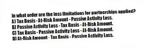 In what order are the loss limitations for partnerships applied?
A) Tax Basis - At-Risk Amount - Passive Activity Loss.
B) Passive Activity Loss - Tax Basis - At-Risk Amount.
C) Tax Basis - Passive Activity Loss - At-Risk Amount.
D) At-Risk Amount - Tax Basis - Passive Activity Loss.