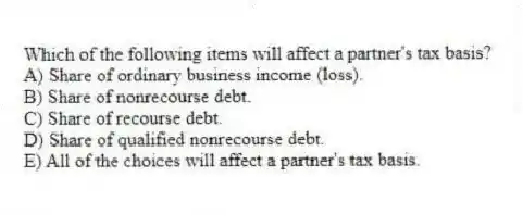 Which of the following items will affect a partner's tax basis?
A) Share of ordinary business income (loss).
B) Share of nonrecourse debt.
C) Share of recourse debt.
D) Share of qualified nonrecourse debt.
E) All of the choices will affect a partner's tax basis.