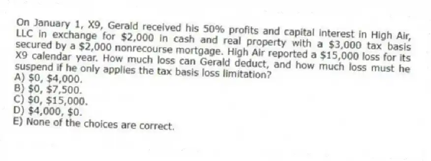 On January 1, X9, Gerald received his 50% profits and capital interest in High Air, LLC in exchange for $2,000 in cash and real property with a $3,000 tax basis secured by a $2,000 nonrecourse mortgage. High Air reported a $15,000 loss for its X9 calendar year. How much loss can Gerald deduct, and how much loss must he suspend if he only applies the tax basis loss limitation?
A) $0, $4,000.
B) $0, $7,500.
C) $0, $15,000.
D) $4,000, $0.
E) None of the choices are correct.