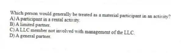 Which person would generally be treated as a material participant in an activity?
A) A participant in a rental activity.
B) A limited partner.
C) A LLC member not involved with management of the LLC.
D) A general partner.