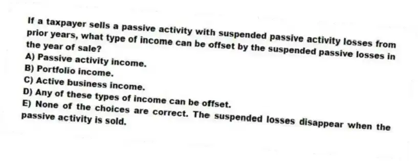 If a taxpayer sells a passive activity with suspended passive activity losses from prior years, what type of income can be offset by the suspended passive losses in the year of sale?
A) Passive activity income.
B) Portfolio income.
C) Active business income.
D) Any of these types of income can be offset.
E) None of the choices are correct. The suspended losses disappear when the passive activity is sold.