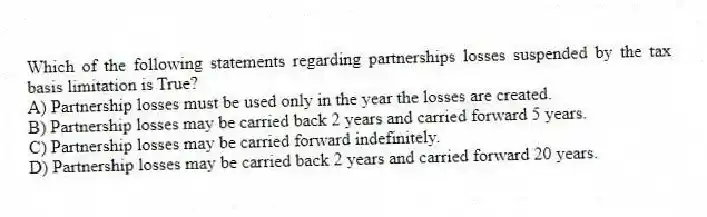 Which of the following statements regarding partnerships losses suspended by the tax basis limitation is True?
A) Partnership losses must be used only in the year the losses are created.
B) Partnership losses may be carried back 2 years and carried forward 5 years.
C) Partnership losses may be carried forward indefinitely.
D) Partnership losses may be carried back 2 years and carried forward 20 years.