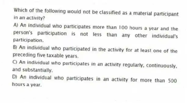 Which of the following would not be classified as a material participant in an activity?
A) An individual who participates more than 100 hours a year and the person's participation is not less than any other individual's participation.
B) An individual who participated in the activity for at least one of the preceding five taxable years.
C) An individual who participates in an activity regularly, continuously, and substantially.
D) An individual who participates in an activity for more than 500 hours a year.