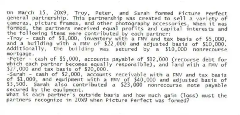 On March 15, 20X9, Troy, Peter, and Sarah formed Picture Perfect general partnership. This partnership was created to sell a variety of cameras, picture frames, and other photography accessories. When it was formed, the partners received equal profits and capital interests and the following items were contributed by each partner:
-Troy - cash of $3,000, inventory with a FMV and tax basis of $5,000, and a building with a FMV of $22,000 and adjusted basis of $10,000. Additionally, the building was secured by a $10,000 nonrecourse mortgage.
-Peter - cash of $5,000, accounts payable of $12,000 (recourse debt for which each partner becomes equally responsible), and land with a FMV of $27,000 and tax basis of $20,000.
-Sarah - cash of $2,000, accounts receivable with a FMV and tax basis of $1,000, and equipment with a FMV of $40,000 and adjusted basis of $3,500. Sarah also contributed a $23,000 nonrecourse note payable secured by the equipment.
What is each partner's outside basis and how much gain (loss) must the partners recognize in 20X9 when Picture Perfect was formed?