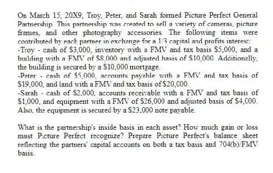 On March 15, 20X9, Troy, Peter, and Sarah formed Picture Perfect General Partnership. This partnership was created to sell a variety of cameras, picture frames, and other photography accessories. The following items were contributed by each partner in exchange for a 1/3 capital and profits interest:
-Troy - cash of $3,000, inventory with a FMV and tax basis $5,000, and a building with a FMV of $8,000 and adjusted basis of $10,000. Additionally, the building is secured by a $10,000 mortgage.
-Peter - cash of $5,000, accounts payable with a FMV and tax basis of $19,000, and land with a FMV and tax basis of $20,000.
-Sarah - cash of $2,000, accounts receivable with a FMV and tax basis of $1,000, and equipment with a FMV of $26,000 and adjusted basis of $4,000. Also, the equipment is secured by a $23,000 note payable.
What is the partnership's inside basis in each asset? How much gain or loss must Picture Perfect recognize? Prepare Picture Perfect's balance sheet reflecting the partners' capital accounts on both a tax basis and 704(b)/FMV basis.