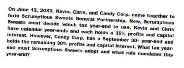 On June 12, 20X9, Kevin, Chris, and Candy Corp. came together to form Scrumptious Sweets General Partnership. Now, Scrumptious Sweets must decide which tax year-end to use. Kevin and Chris have calendar year-ends and each holds a 35% profits and capital interest. However, Candy Corp. has a September 30ᵗʰ year-end and holds the remaining 30% profits and capital interest. What tax year-end must Scrumptious Sweets adopt and what rule mandates this year-end?