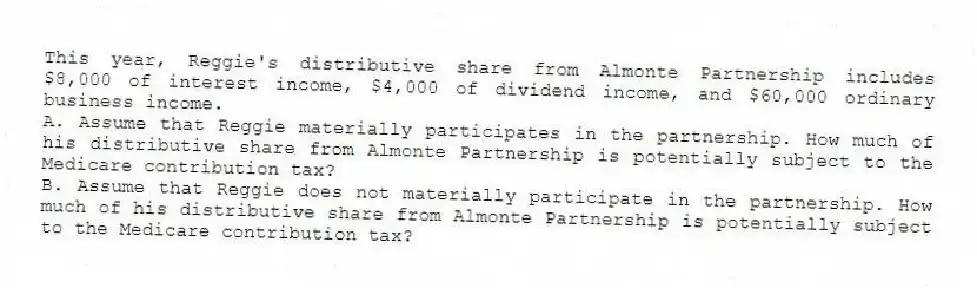 This year, Reggie's distributive share from Almonte Partnership includes $8,000 of interest income, $4,000 of dividend income, and $60,000 ordinary business income.
A. Assume that Reggie materially participates in the partnership. How much of his distributive share from Almonte Partnership is potentially subject to the Medicare contribution tax?
B. Assume that Reggie does not materially participate in the partnership. How much of his distributive share from Almonte Partnership is potentially subject to the Medicare contribution tax?