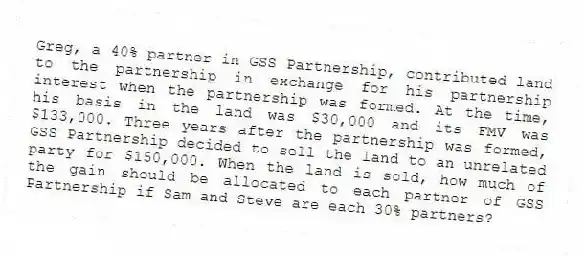 Greg, a 40% partner in GSS Partnership, contributed land to the partnership in exchange for his partnership interest when the partnership was formed. At the time, his basis in the land was $30,000 and its FMV was $133,000. Three years after the partnership was formed, GSS Partnership decided to sell the land to an unrelated party for $150,000. When the land is sold, how much of the gain should be allocated to each partner of GSS Partnership if Sam and Steve are each 30% partners?