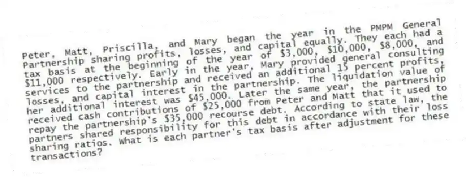Peter, Matt, Priscilla, and Mary began the year in the PMPM General Partnership sharing profits, losses, and capital equally. They each had a tax basis at the beginning of the year of $3,000, $10,000, $8,000, and $11,000 respectively. Early in the year, Mary provided general consulting services to the partnership and received an additional 15 percent profits, losses, and capital interest in the partnership. The liquidation value of her additional interest was $45,000. Later the same year, the partnership received cash contributions of $25,000 from Peter and Matt that it used to repay the partnership's $35,000 recourse debt. According to state law, the partners shared responsibility for this debt in accordance with their loss sharing ratios. What is each partner's tax basis after adjustment for these transactions?